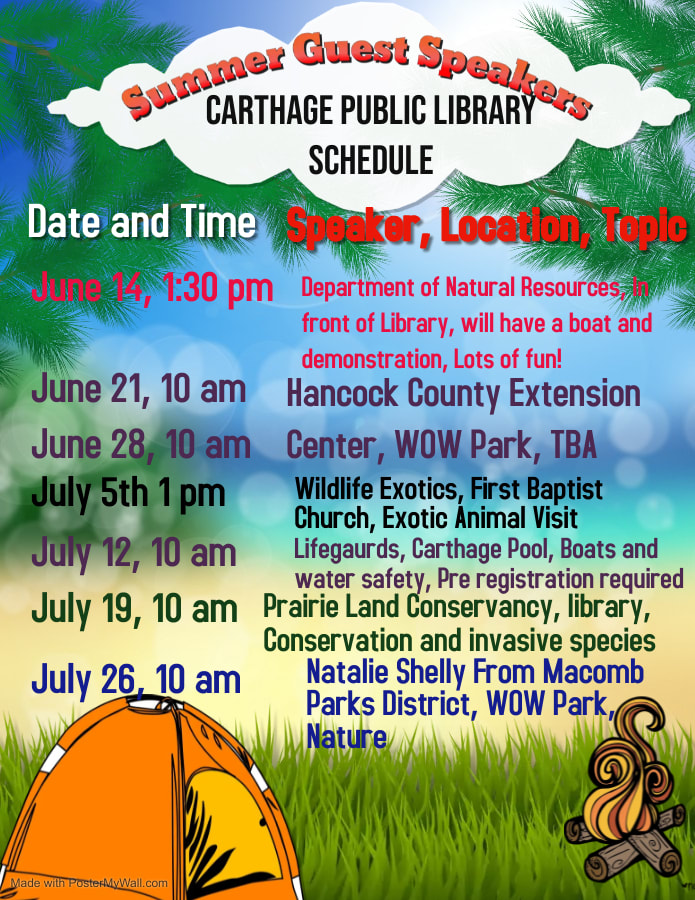 Guest speakers for summer 2022 Carthage Public Library. June 14, 1:30pm Department of Natural Resources in front of the library will have a boat and fun demonstration.  June 21 st and June 28th at 10 am at WOW park. Hancock County Extension Center will sent two presenters to discuss different nature related themes. July 5th 1pm Wildlife exotics, at the First Baptist Church. This is an animal exhibit come see and hold animals. July 12th at 10am Lifeguards will talk about water safety and we will make boats. Pre registration required. July 19th at 10am Prairie Land Conservancy at the library will talk about conservation and invasive species. July 26th at 10am Natalie Shelly from the Macomb Parks District Will come read a nature book and do a nature craft. All events are open to all ages and free. You need to pre register for the pool see link below.  